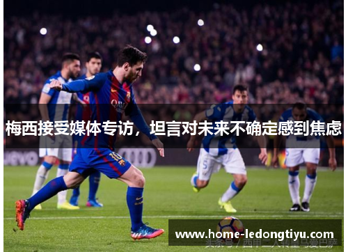 梅西接受媒体专访，坦言对未来不确定感到焦虑
